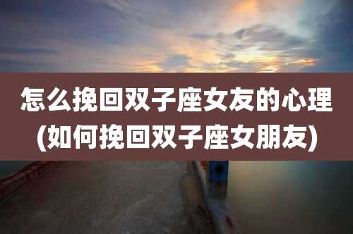 怎么挽回双子座女友的心理(如何挽回双子座女朋友)