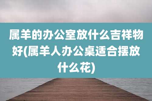 属羊的办公室放什么吉祥物好(属羊人办公桌适合摆放什么花)