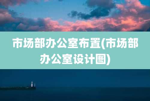 市场部办公室布置(市场部办公室设计图)