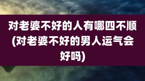 对老婆不好的人有哪四不顺(对老婆不好的男人运气会好吗)