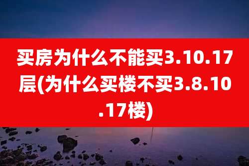 买房为什么不能买3.10.17层(为什么买楼不买3.8.10.17楼)