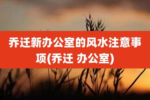 乔迁新办公室的风水注意事项(乔迁 办公室)