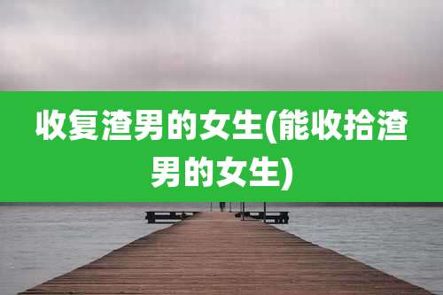 收复渣男的女生(能收拾渣男的女生)