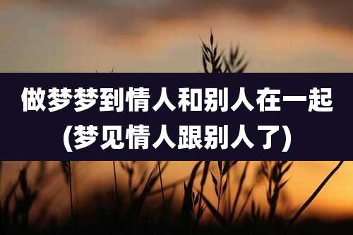 做梦梦到情人和别人在一起(梦见情人跟别人了)