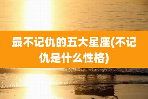 最不记仇的五大星座(不记仇是什么性格)