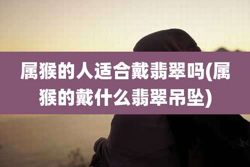 属猴的人适合戴翡翠吗(属猴的戴什么翡翠吊坠)