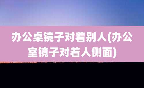 办公桌镜子对着别人(办公室镜子对着人侧面)