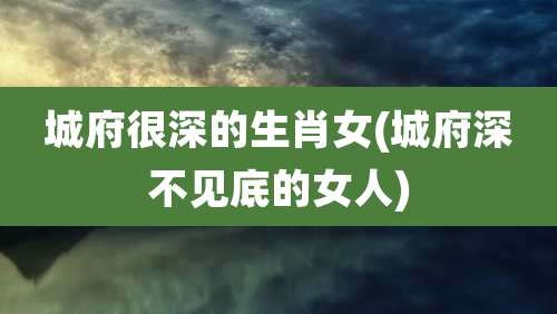 城府很深的生肖女(城府深不见底的女人)