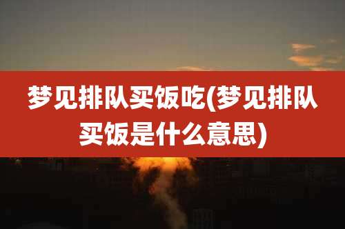 梦见排队买饭吃(梦见排队买饭是什么意思)