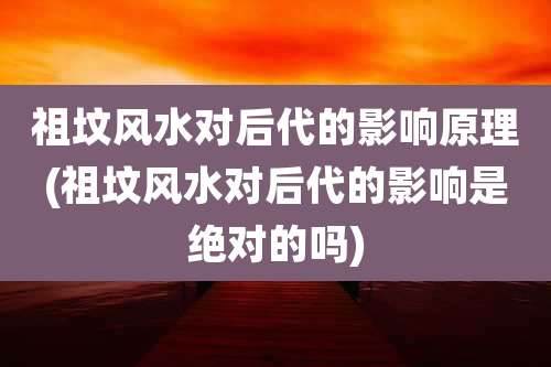 祖坟风水对后代的影响原理(祖坟风水对后代的影响是绝对的吗)