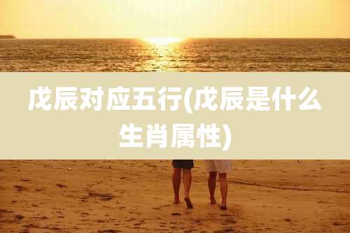 戊辰对应五行(戊辰是什么生肖属性)