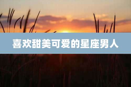 喜欢甜美可爱的星座男人