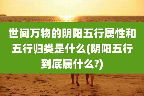 世间万物的阴阳五行属性和五行归类是什么(阴阳五行到底属什么?)