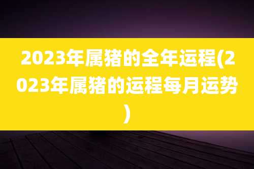 2023年属猪的全年运程(2023年属猪的运程每月运势)