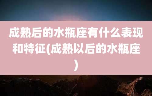 成熟后的水瓶座有什么表现和特征(成熟以后的水瓶座)
