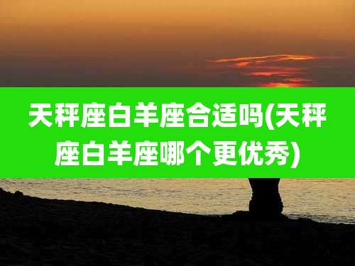 天秤座白羊座合适吗(天秤座白羊座哪个更优秀)