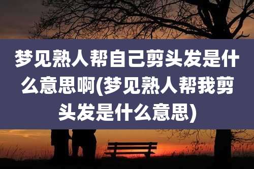 梦见熟人帮自己剪头发是什么意思啊(梦见熟人帮我剪头发是什么意思)