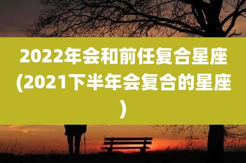 2022年会和前任复合星座(2021下半年会复合的星座)