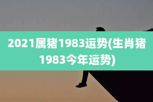 2021属猪1983运势(生肖猪1983今年运势)
