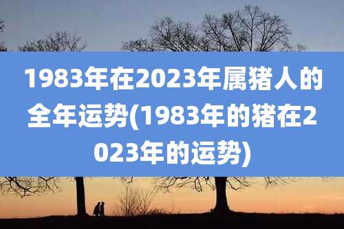 1983年在2023年属猪人的全年运势(1983年的猪在2023年的运势)