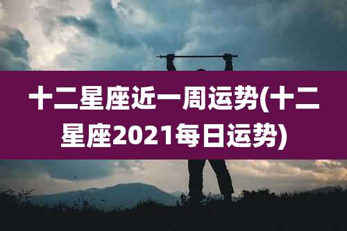 十二星座近一周运势(十二星座2021每日运势)