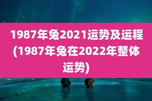 1987年兔2021运势及运程(1987年兔在2022年整体运势)