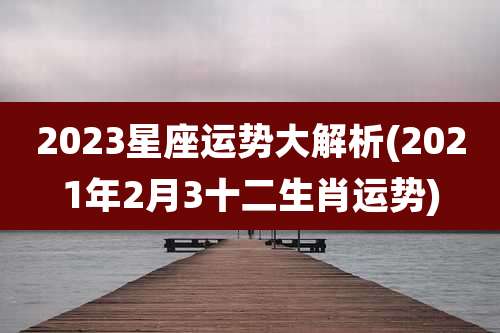 2023星座运势大解析(2021年2月3十二生肖运势)