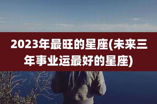2023年最旺的星座(未来三年事业运最好的星座)