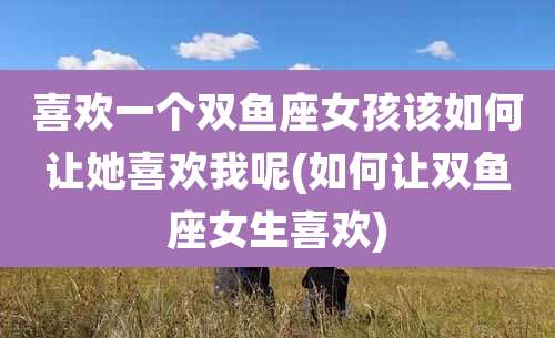 喜欢一个双鱼座女孩该如何让她喜欢我呢(如何让双鱼座女生喜欢)