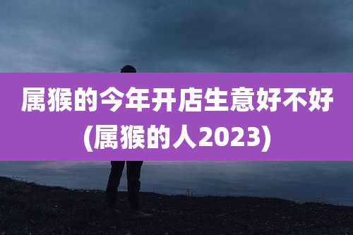 属猴的今年开店生意好不好(属猴的人2023)