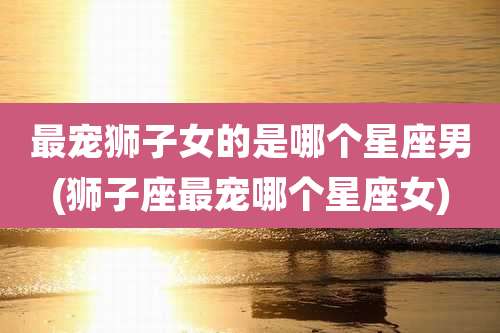 最宠狮子女的是哪个星座男(狮子座最宠哪个星座女)