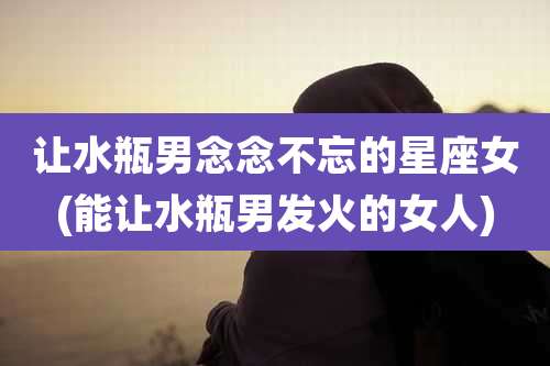 让水瓶男念念不忘的星座女(能让水瓶男发火的女人)
