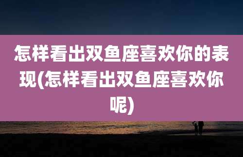 怎样看出双鱼座喜欢你的表现(怎样看出双鱼座喜欢你呢)