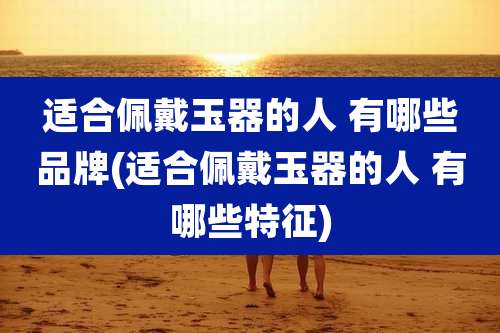 适合佩戴玉器的人 有哪些品牌(适合佩戴玉器的人 有哪些特征)