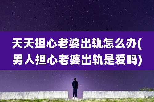 天天担心老婆出轨怎么办(男人担心老婆出轨是爱吗)