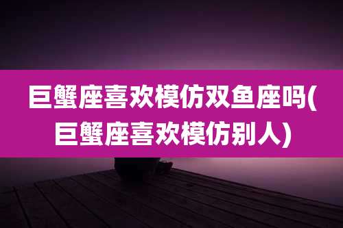 巨蟹座喜欢模仿双鱼座吗(巨蟹座喜欢模仿别人)