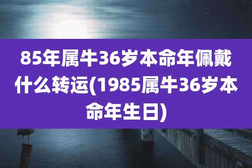 85年属牛36岁本命年佩戴什么转运(1985属牛36岁本命年生日)