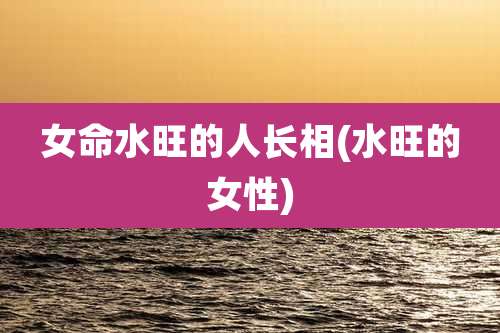 女命水旺的人长相(水旺的女性)