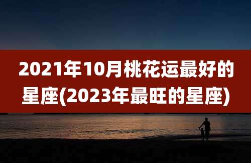 2021年10月桃花运最好的星座(2023年最旺的星座)