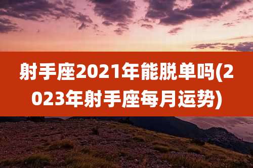 射手座2021年能脱单吗(2023年射手座每月运势)