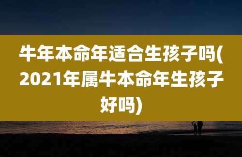 牛年本命年适合生孩子吗(2021年属牛本命年生孩子好吗)