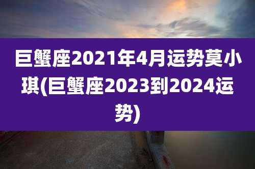 巨蟹座2021年4月运势莫小琪(巨蟹座2023到2024运势)