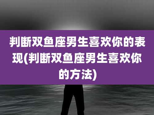 判断双鱼座男生喜欢你的表现(判断双鱼座男生喜欢你的方法)