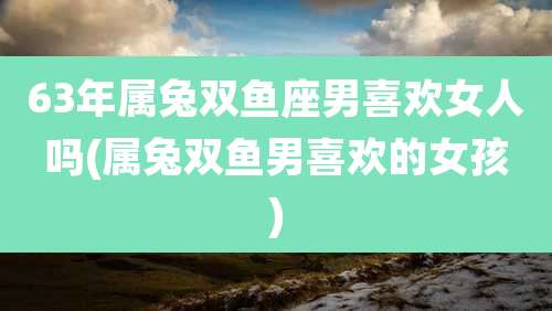 63年属兔双鱼座男喜欢女人吗(属兔双鱼男喜欢的女孩)