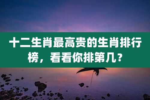 十二生肖最高贵的生肖排行榜，看看你排第几？