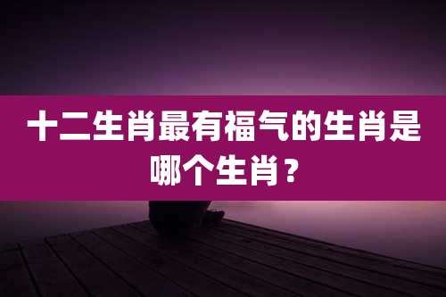 十二生肖最有福气的生肖是哪个生肖?