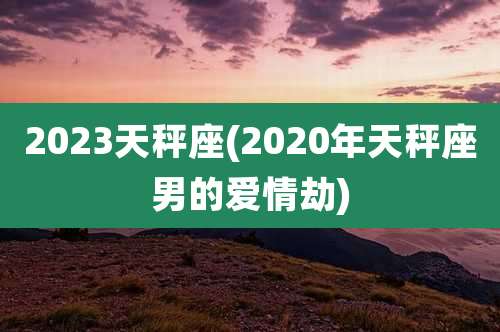 2023天秤座(2020年天秤座男的爱情劫)