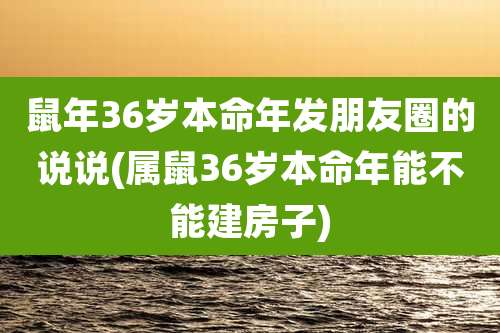 鼠年36岁本命年发朋友圈的说说(属鼠36岁本命年能不能建房子)