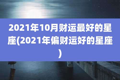 2021年10月财运最好的星座(2021年偏财运好的星座)