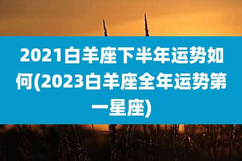 2021白羊座下半年运势如何(2023白羊座全年运势第一星座)